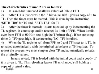 2/4/2023 24
The characteristics of mod 2 are as follows:
1) It is an 8-bit timer and it allows values of 00h to FFH.
2) After TH is loaded with the 8 bit value, 8051 gives a copy of it to
TL. Then the timer must be started. This is done by the instruction
‘SETB TR0’ for T0 and ‘SETB TR1’ for T1.
3) After the timer is started; it starts to count up by incrementing the
TL register. It counts up until it reaches its limit of FFH. When it rolls
over from FFH to 00 H; it sets high the TF(timer flag). If we are using
timer 0, TF0 goes high. If we are using T/C TF1 is raised.
4) When the TL register roll from FFH to 0 and TF is set to 1. TL is
reloaded automatically with the original value kept at TH register. To
repeat the process, we must simpler clear TF and automatically reloads
the originally values.
In auto reload, TH is loaded with the initial count and a cop0y of
it is given to TL. This reloading leaves TH unchanged still holding a
copy of original value.
 