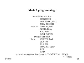 2/4/2023 25
Mode 2 programming:
NAME EXAMPLE14
ORG 0000H
MOV TMOD,#2H ;
MOV TH0,#0H
AGAIN: MOV R5,#250
ACALL Delay
CPL P1.0
SJMP AGAIN
Delay: SETB TR0
Back: JNB TF0, Back
CLR TR0
CLR TF0
DJNZ R5, Delay
RET
END
In the above program, time period is, T= 2(250*256*1.085µS)
= 138.8ms
 