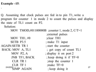 2/4/2023 27
Example –15:
.
Q. Assuming that clock pulses are fed in to pin T1, write a
program for counter 1 in mode 2 to count the pulses and display
the state of TL1 count on P2.
Solution:
MOV TMOD,#01100000B ;counter 1, mode 2, C/T=1
;external pulses
MOV TH1, #0 ;clear TH1
SETB P3.5 ; make T1 input
AGAIN:SETB TR 1 ; start the counter
BACK: MOV A, TL1 ; get copy of count TL1
MOV P2, A ; display it on port 2
JNB TF1, BACK ; keep doing it if TF=0
CLR TR 1 ;stop the counter 1
CLR TF 1 ;make TF=0
SJMP AGAIN ; keep doing it
 
