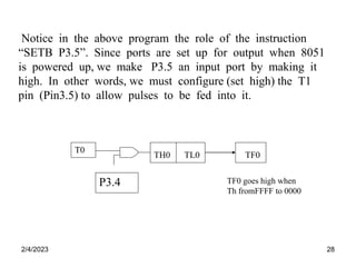 2/4/2023 28
Notice in the above program the role of the instruction
“SETB P3.5”. Since ports are set up for output when 8051
is powered up, we make P3.5 an input port by making it
high. In other words, we must configure (set high) the T1
pin (Pin3.5) to allow pulses to be fed into it.
TF0 goes high when
Th fromFFFF to 0000
TH0 TL0 TF0
T0
P3.4
 