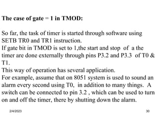 2/4/2023 30
The case of gate = 1 in TMOD:
So far, the task of timer is started through software using
SETB TR0 and TR1 instruction.
If gate bit in TMOD is set to 1,the start and stop of a the
timer are done externally through pins P3.2 and P3.3 of T0 &
T1.
This way of operation has several application.
For example, assume that on 8051 system is used to sound an
alarm every second using T0, in addition to many things. A
switch can be connected to pin 3.2 , which can be used to turn
on and off the timer, there by shutting down the alarm.
 