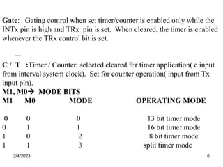 2/4/2023 6
Gate: Gating control when set timer/counter is enabled only while the
INTx pin is high and TRx pin is set. When cleared, the timer is enabled
whenever the TRx control bit is set.
C / T :Timer / Counter selected cleared for timer application( c input
from interval system clock). Set for counter operation( input from Tx
input pin).
M1, M0 MODE BITS
M1 M0 MODE OPERATING MODE
0 0 0 13 bit timer mode
0 1 1 16 bit timer mode
1 0 2 8 bit timer mode
1 1 3 split timer mode
 