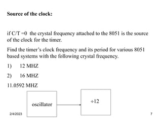 2/4/2023 7
oscillator
12
Source of the clock:
if C/T =0 the crystal frequency attached to the 8051 is the source
of the clock for the timer.
Find the timer’s clock frequency and its period for various 8051
based systems with the following crystal frequency.
1) 12 MHZ
2) 16 MHZ
11.0592 MHZ
 