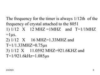 2/4/2023 8
The frequency for the timer is always 1/12th of the
frequency of crystal attached to the 8051
1) 1/12 X 12 MHZ =1MHZ and T=1/1MHZ
=1s.
2) 1/12 X 16 MHZ=1.33MHZ and
T=1/1.33MHZ=0.75s
3) 1/12 X 11.0592 MHZ=921.6KHZ and
T=1/921.6kHz=1.085s
 