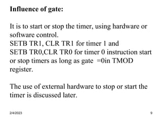 2/4/2023 9
Influence of gate:
It is to start or stop the timer, using hardware or
software control.
SETB TR1, CLR TR1 for timer 1 and
SETB TR0,CLR TR0 for timer 0 instruction start
or stop timers as long as gate =0in TMOD
register.
The use of external hardware to stop or start the
timer is discussed later.
 