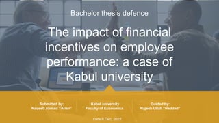 The impact of financial
incentives on employee
performance: a case of
Kabul university
Bachelor thesis defence
Submitted by:
Naqeeb Ahmad “Arian”
Kabul university
Faculty of Economics
Guided by:
Najeeb Ullah “Haddad”
Date:8 Dec, 2022
 