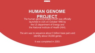 HUMAN GENOME
PROJECT
The human genome project (HGP) was officially
launched in USA on October 1990 by
the US department of Energy and
the National Institute of Health (NIH).
The aim was to sequence about 3 billion base pairs and
identify about 30,000 genes.
It was completed in 2003.
 