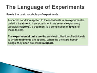 Here is the basic vocabulary of experiments:
A specific condition applied to the individuals in an experiment is
called a treatment. If an experiment has several explanatory
variables (factors), a treatment is a combination of levels of
these factors.
The experimental units are the smallest collection of individuals
to which treatments are applied. When the units are human
beings, they often are called subjects.
 
