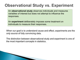 An observational study observes individuals and measures
variables of interest but does not attempt to influence the
responses.
An experiment deliberately imposes some treatment on
individuals to measure their responses.
When our goal is to understand cause and effect, experiments are the
only source of fully convincing data.
The distinction between observational study and experiment is one of
the most important concepts in statistics.
 