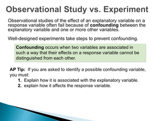 Observational studies of the effect of an explanatory variable on a
response variable often fail because of confounding between the
explanatory variable and one or more other variables.
Well-designed experiments take steps to prevent confounding.
Confounding occurs when two variables are associated in
such a way that their effects on a response variable cannot be
distinguished from each other.
AP Tip: If you are asked to identify a possible confounding variable,
you must:
1. Explain how it is associated with the explanatory variable.
2. explain how it affects the response variable.
 