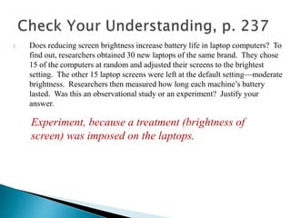 1. Does reducing screen brightness increase battery life in laptop computers? To
find out, researchers obtained 30 new laptops of the same brand. They chose
15 of the computers at random and adjusted their screens to the brightest
setting. The other 15 laptop screens were left at the default setting—moderate
brightness. Researchers then measured how long each machine’s battery
lasted. Was this an observational study or an experiment? Justify your
answer.
Experiment, because a treatment (brightness of
screen) was imposed on the laptops.
 