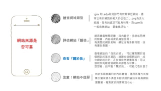 網站來源是
否可靠
檢查網域類型
.gov 和 .edu政府部門和教育單位網站，通
常公佈的資訊有較大的公信力；.org為法人
組織，發布的資訊可能有特場。而.com為
一般商業網站，要審慎評估。
注意！網站不住腳
有許多商業圖利的內容農場，運用各種方式搜
集大量來源不清且未經求證的資訊來衝高網站
瀏覽量，蒐集資訊時要特別小心。
評估網站「顏值」
網頁畫面簡單明瞭、沒有錯字、多餘或閃爍
的動畫，內容或資訊清楚呈現。
有清楚的網站名稱，網址沒有多餘符號，沒
有廣告意圖。
查看「關於我」
查看網站的「自我介紹」，可以獲取關於這
個網站的基本資訊：誰建立這個網站的、成
立網站的目的、正在做些什麼事等等。可以
協助你判斷這個網站來源是否可靠。
想想看：找不到「關於我」，可能代表什麼？
 