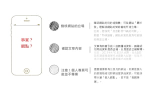 事實？
觀點？
檢核網站的立場
確認網站的目的或動機，可從網站「關於
我」理解該網站的贊助者或所持立場。
比如：想探究「流浪動物TNR的利弊」，
那麼「TNR協會」網站的資訊就有可能傾
向特定立場。
確認文章內容
注意！個人專頁可
能並不專業
盡量選擇具有公信力的網站，如果是個人
的部落格或社群網站提供的資訊，可能挾
帶大量「個人觀點」，而不是「客觀事
實」。
文章有時會引述一些數據或資料，請確認
引用的資料是否正確，以及是否正確解釋。
比如：2019年4月18日大地震，台北101
阻尼器擺幅創歷年地震最大紀錄，但並不
表示這是規模或震度最大的地震。
 