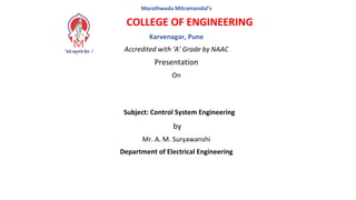 Marathwada Mitramandal’s
COLLEGE OF ENGINEERING
Karvenagar, Pune
Accredited with ‘A’ Grade by NAAC
Presentation
On
Subject: Control System Engineering
by
Mr. A. M. Suryawanshi
Department of Electrical Engineering
 
