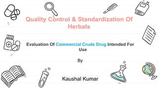 Quality Control & Standardization Of
Herbals
Evaluation Of Commercial Crude Drug Intended For
Use
By
Kaushal Kumar
 