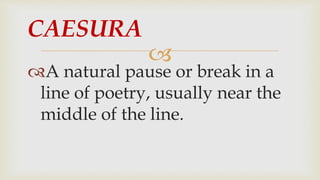 
A natural pause or break in a
line of poetry, usually near the
middle of the line.
CAESURA
 