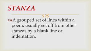 
A grouped set of lines within a
poem, usually set off from other
stanzas by a blank line or
indentation.
STANZA
 