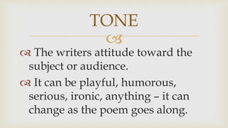 
 The writers attitude toward the
subject or audience.
 It can be playful, humorous,
serious, ironic, anything – it can
change as the poem goes along.
TONE
 