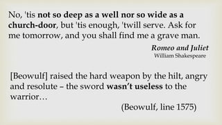 Romeo and Juliet
William Shakespeare
No, 'tis not so deep as a well nor so wide as a
church-door, but 'tis enough, 'twill serve. Ask for
me tomorrow, and you shall find me a grave man.
[Beowulf] raised the hard weapon by the hilt, angry
and resolute – the sword wasn’t useless to the
warrior…
(Beowulf, line 1575)
 