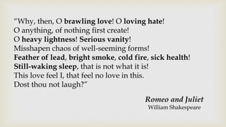 “Why, then, O brawling love! O loving hate!
O anything, of nothing first create!
O heavy lightness! Serious vanity!
Misshapen chaos of well-seeming forms!
Feather of lead, bright smoke, cold fire, sick health!
Still-waking sleep, that is not what it is!
This love feel I, that feel no love in this.
Dost thou not laugh?”
Romeo and Juliet
William Shakespeare
 