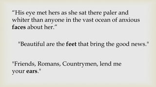 “His eye met hers as she sat there paler and
whiter than anyone in the vast ocean of anxious
faces about her.”
"Beautiful are the feet that bring the good news."
"Friends, Romans, Countrymen, lend me
your ears."
 