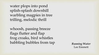 water plops into pond
splish-splash downhill
warbling magpies in tree
trilling, melodic thrill
whoosh, passing breeze
flags flutter and flap
frog croaks, bird whistles
babbling bubbles from tap Running Water
Lee Emmett
 