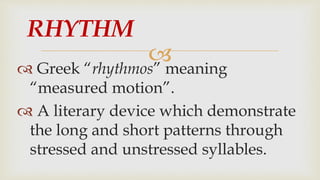 
 Greek “rhythmos” meaning
“measured motion”.
 A literary device which demonstrate
the long and short patterns through
stressed and unstressed syllables.
RHYTHM
 