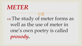 
 The study of meter forms as
well as the use of meter in
one’s own poetry is called
prosody.
METER
 