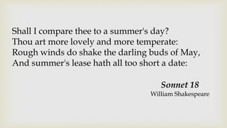 Shall I compare thee to a summer's day?
Thou art more lovely and more temperate:
Rough winds do shake the darling buds of May,
And summer's lease hath all too short a date:
Sonnet 18
William Shakespeare
 