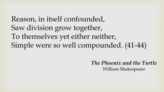 Reason, in itself confounded,
Saw division grow together,
To themselves yet either neither,
Simple were so well compounded. (41-44)
The Phoenix and the Turtle
William Shakespeare
 