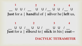 Just for a | handful of | silver he|left us,
Just for a | riband to| stick in his| coat—
__ U U / __ U U / __ U U / __ U
__ U U / __ U U / __ U U / __
1 2 3 4
1 2 3 4
DACTYLIC TETRAMETER
 