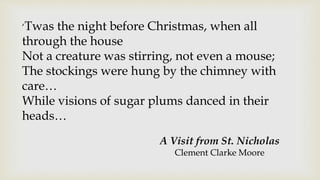 ‘Twas the night before Christmas, when all
through the house
Not a creature was stirring, not even a mouse;
The stockings were hung by the chimney with
care…
While visions of sugar plums danced in their
heads…
A Visit from St. Nicholas
Clement Clarke Moore
 