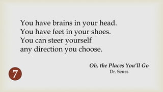 You have brains in your head.
You have feet in your shoes.
You can steer yourself
any direction you choose.
Oh, the Places You’ll Go
Dr. Seuss
7
 