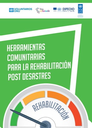 1
Proyecto: DIPECHO 2017/2018
Consolidando mecanismos e instrumentos para la respuesta y recuperación ante desastres en el Perú
“Caja de herramientas: para implementar la gestión del riesgo de desastres con organizaciones”
1
REHABILITA
C
I
Ó
N
HERRAMIENTAS
COMUNITARIAS
PARA LA REHABILITACIÓN
POST DESASTRES
7 8
Al servicio
de las personas
y las naciones
 