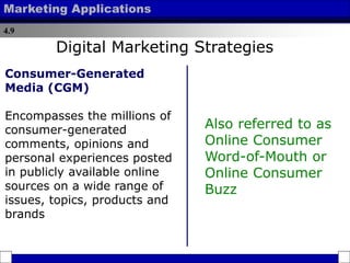 4.9
Marketing Applications
Consumer-Generated
Media (CGM)
Encompasses the millions of
consumer-generated
comments, opinions and
personal experiences posted
in publicly available online
sources on a wide range of
issues, topics, products and
brands
Also referred to as
Online Consumer
Word-of-Mouth or
Online Consumer
Buzz
Digital Marketing Strategies
 