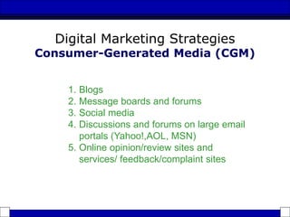 1. Blogs
2. Message boards and forums
3. Social media
4. Discussions and forums on large email
portals (Yahoo!,AOL, MSN)
5. Online opinion/review sites and
services/ feedback/complaint sites
Digital Marketing Strategies
Consumer-Generated Media (CGM)
 