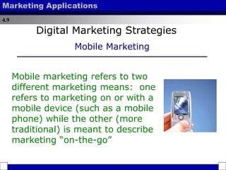 4.9
Marketing Applications
Mobile marketing refers to two
different marketing means: one
refers to marketing on or with a
mobile device (such as a mobile
phone) while the other (more
traditional) is meant to describe
marketing “on-the-go”
Digital Marketing Strategies
Mobile Marketing
 