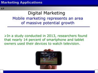 4.9
Marketing Applications
In a study conducted in 2013, researchers found
that nearly 14 percent of smartphone and tablet
owners used their devices to watch television.
Mobile marketing represents an area
of massive potential growth
Digital Marketing
 