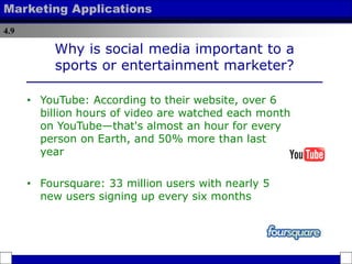 4.9
Marketing Applications
Why is social media important to a
sports or entertainment marketer?
• YouTube: According to their website, over 6
billion hours of video are watched each month
on YouTube—that's almost an hour for every
person on Earth, and 50% more than last
year
• Foursquare: 33 million users with nearly 5
new users signing up every six months
 