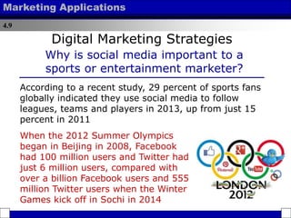 4.9
Marketing Applications
According to a recent study, 29 percent of sports fans
globally indicated they use social media to follow
leagues, teams and players in 2013, up from just 15
percent in 2011
Digital Marketing Strategies
Why is social media important to a
sports or entertainment marketer?
When the 2012 Summer Olympics
began in Beijing in 2008, Facebook
had 100 million users and Twitter had
just 6 million users, compared with
over a billion Facebook users and 555
million Twitter users when the Winter
Games kick off in Sochi in 2014
 