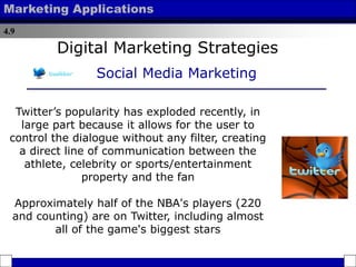 4.9
Marketing Applications
Twitter’s popularity has exploded recently, in
large part because it allows for the user to
control the dialogue without any filter, creating
a direct line of communication between the
athlete, celebrity or sports/entertainment
property and the fan
Approximately half of the NBA's players (220
and counting) are on Twitter, including almost
all of the game's biggest stars
Digital Marketing Strategies
Social Media Marketing
 