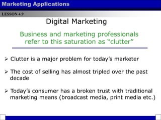 LESSON 4.9
Marketing Applications
Business and marketing professionals
refer to this saturation as “clutter”
 Clutter is a major problem for today’s marketer
 The cost of selling has almost tripled over the past
decade
 Today’s consumer has a broken trust with traditional
marketing means (broadcast media, print media etc.)
Digital Marketing
 