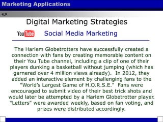 4.9
Marketing Applications
The Harlem Globetrotters have successfully created a
connection with fans by creating memorable content on
their You Tube channel, including a clip of one of their
players dunking a basketball without jumping (which has
garnered over 4 million views already). In 2012, they
added an interactive element by challenging fans to the
"World’s Largest Game of H.O.R.S.E." Fans were
encouraged to submit video of their best trick shots and
would later be attempted by a Harlem Globetrotter player.
“Letters" were awarded weekly, based on fan voting, and
prizes were distributed accordingly.
Digital Marketing Strategies
Social Media Marketing
 