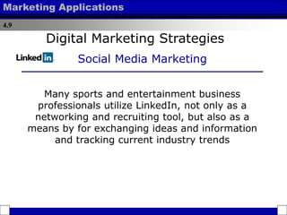 4.9
Marketing Applications
Many sports and entertainment business
professionals utilize LinkedIn, not only as a
networking and recruiting tool, but also as a
means by for exchanging ideas and information
and tracking current industry trends
Digital Marketing Strategies
Social Media Marketing
 
