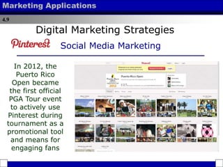 4.9
Marketing Applications
In 2012, the
Puerto Rico
Open became
the first official
PGA Tour event
to actively use
Pinterest during
tournament as a
promotional tool
and means for
engaging fans
Digital Marketing Strategies
Social Media Marketing
 