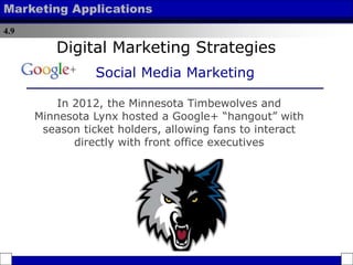 4.9
Marketing Applications
In 2012, the Minnesota Timbewolves and
Minnesota Lynx hosted a Google+ “hangout” with
season ticket holders, allowing fans to interact
directly with front office executives
Digital Marketing Strategies
Social Media Marketing
 