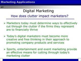 4.9
Marketing Applications
 Marketers today must determine ways to effectively
cut through the clutter if the firms they represent
are to financially thrive
 Today’s digital marketers must become more
creative and free thinking in their approach to
promoting company products and services
 Sports, entertainment and event marketing provide
an effective means for cutting through today’s
marketing clutter
How does clutter impact marketers?
Digital Marketing
 