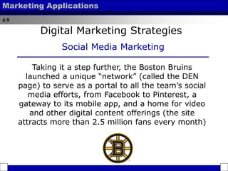 4.9
Marketing Applications
Taking it a step further, the Boston Bruins
launched a unique “network” (called the DEN
page) to serve as a portal to all the team’s social
media efforts, from Facebook to Pinterest, a
gateway to its mobile app, and a home for video
and other digital content offerings (the site
attracts more than 2.5 million fans every month)
Digital Marketing Strategies
Social Media Marketing
 