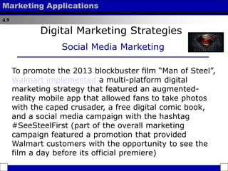 4.9
Marketing Applications
Digital Marketing Strategies
Social Media Marketing
To promote the 2013 blockbuster film “Man of Steel”,
Walmart implemented a multi-platform digital
marketing strategy that featured an augmented-
reality mobile app that allowed fans to take photos
with the caped crusader, a free digital comic book,
and a social media campaign with the hashtag
#SeeSteelFirst (part of the overall marketing
campaign featured a promotion that provided
Walmart customers with the opportunity to see the
film a day before its official premiere)
 