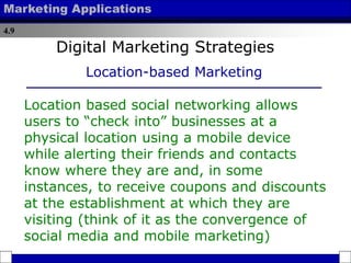 4.9
Marketing Applications
Location based social networking allows
users to “check into” businesses at a
physical location using a mobile device
while alerting their friends and contacts
know where they are and, in some
instances, to receive coupons and discounts
at the establishment at which they are
visiting (think of it as the convergence of
social media and mobile marketing)
Digital Marketing Strategies
Location-based Marketing
 
